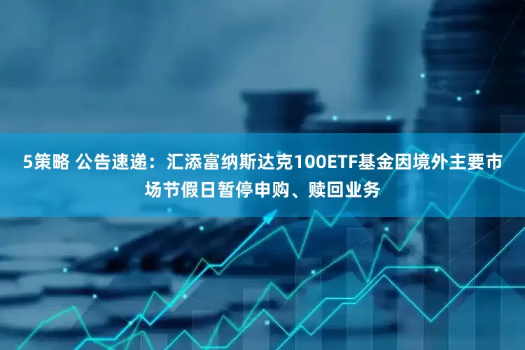 5策略 公告速递：汇添富纳斯达克100ETF基金因境外主要市场节假日暂停申购、赎回业务