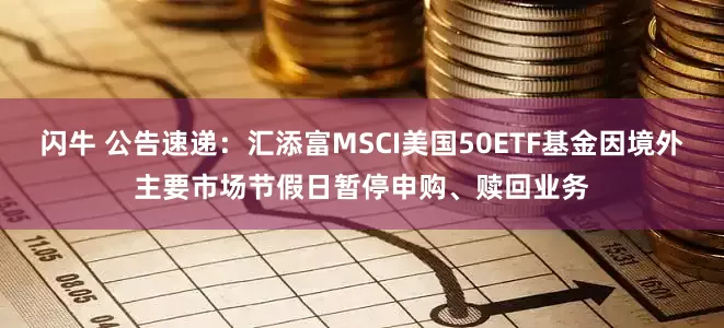 闪牛 公告速递：汇添富MSCI美国50ETF基金因境外主要市场节假日暂停申购、赎回业务