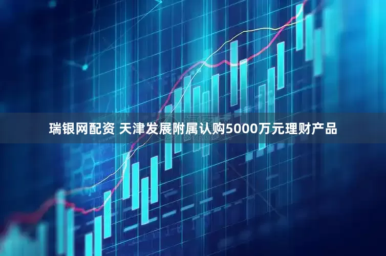 瑞银网配资 天津发展附属认购5000万元理财产品