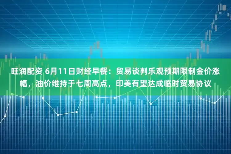旺润配资 6月11日财经早餐：贸易谈判乐观预期限制金价涨幅，油价维持于七周高点，印美有望达成临时贸易协议