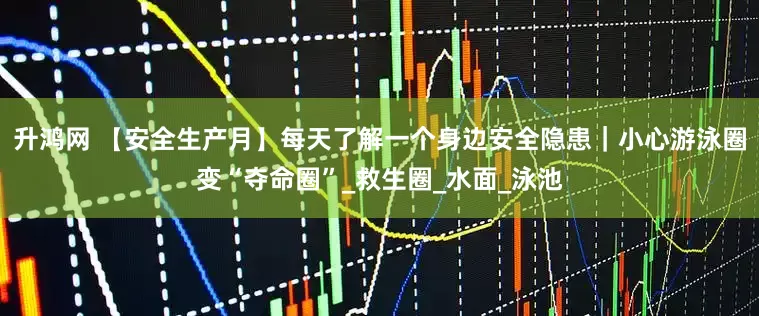 升鸿网 【安全生产月】每天了解一个身边安全隐患｜小心游泳圈变“夺命圈”_救生圈_水面_泳池