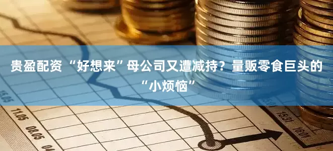 贵盈配资 “好想来”母公司又遭减持？量贩零食巨头的“小烦恼”