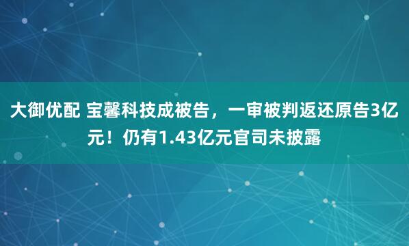 大御优配 宝馨科技成被告，一审被判返还原告3亿元！仍有1.43亿元官司未披露