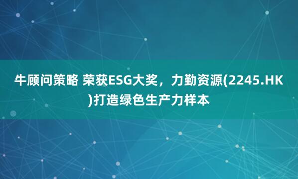 牛顾问策略 荣获ESG大奖，力勤资源(2245.HK)打造绿色生产力样本