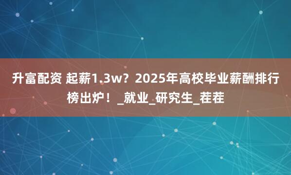 升富配资 起薪1.3w？2025年高校毕业薪酬排行榜出炉！_就业_研究生_茬茬