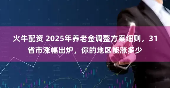 火牛配资 2025年养老金调整方案细则，31省市涨幅出炉，你的地区能涨多少