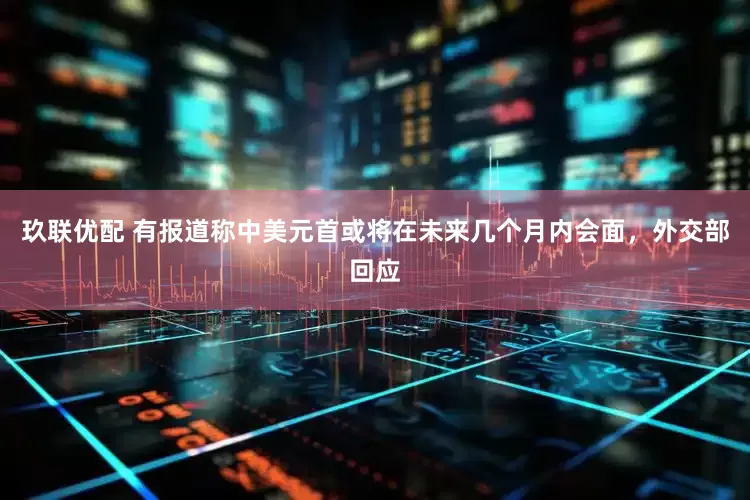 玖联优配 有报道称中美元首或将在未来几个月内会面，外交部回应
