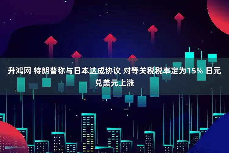 升鸿网 特朗普称与日本达成协议 对等关税税率定为15% 日元兑美元上涨