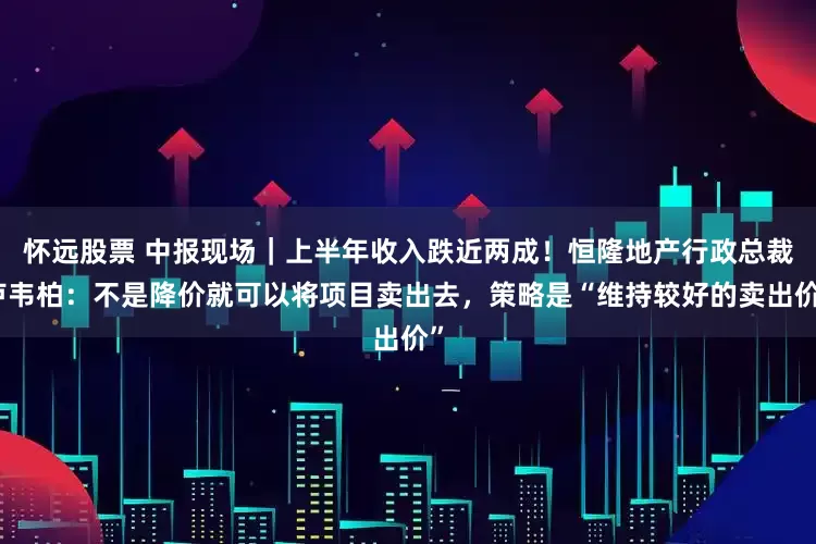 怀远股票 中报现场｜上半年收入跌近两成！恒隆地产行政总裁卢韦柏：不是降价就可以将项目卖出去，策略是“维持较好的卖出价”