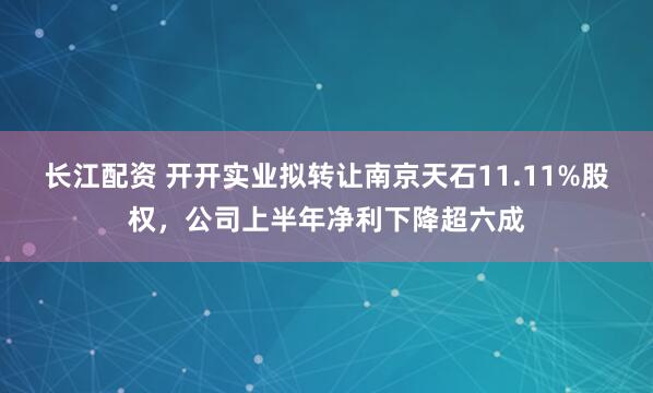 长江配资 开开实业拟转让南京天石11.11%股权，公司上半年净利下降超六成