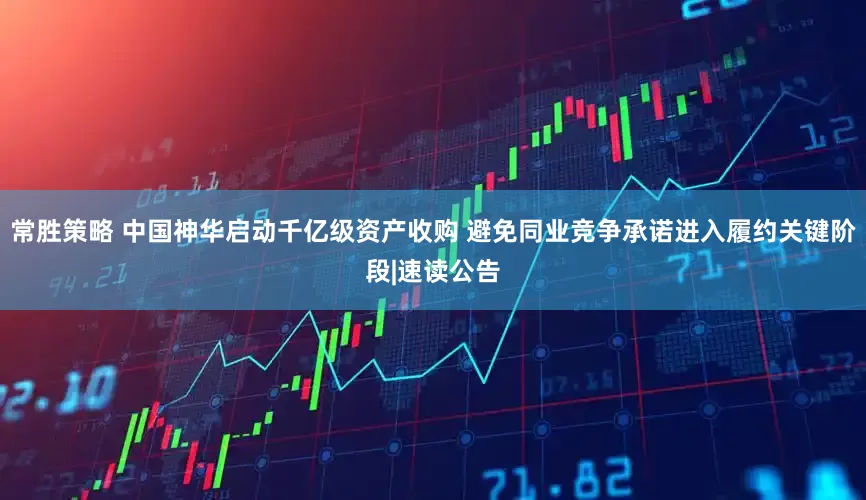 常胜策略 中国神华启动千亿级资产收购 避免同业竞争承诺进入履约关键阶段|速读公告