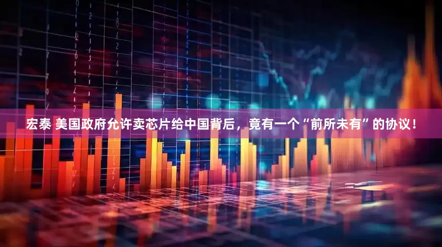 宏泰 美国政府允许卖芯片给中国背后，竟有一个“前所未有”的协议！
