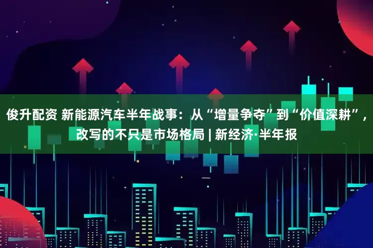 俊升配资 新能源汽车半年战事：从“增量争夺”到“价值深耕”，改写的不只是市场格局 | 新经济·半年报