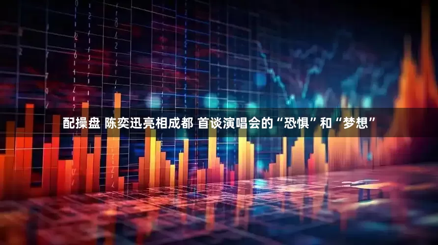 配操盘 陈奕迅亮相成都 首谈演唱会的“恐惧”和“梦想”