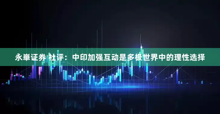 永崋证券 社评：中印加强互动是多极世界中的理性选择