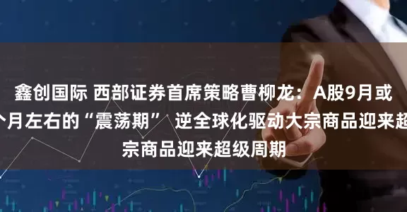 鑫创国际 西部证券首席策略曹柳龙：A股9月或进入2个月左右的“震荡期”  逆全球化驱动大宗商品迎来超级周期