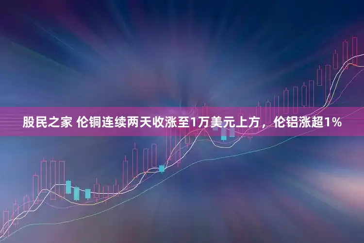 股民之家 伦铜连续两天收涨至1万美元上方，伦铝涨超1%