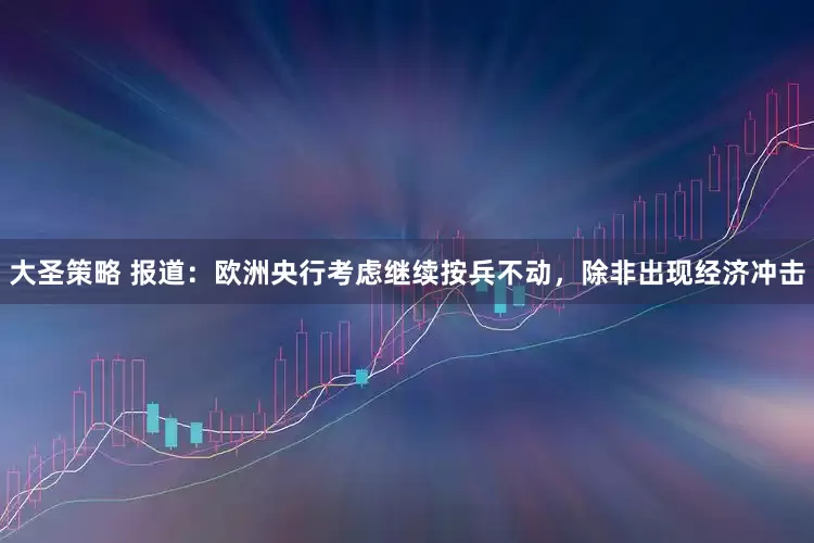大圣策略 报道：欧洲央行考虑继续按兵不动，除非出现经济冲击