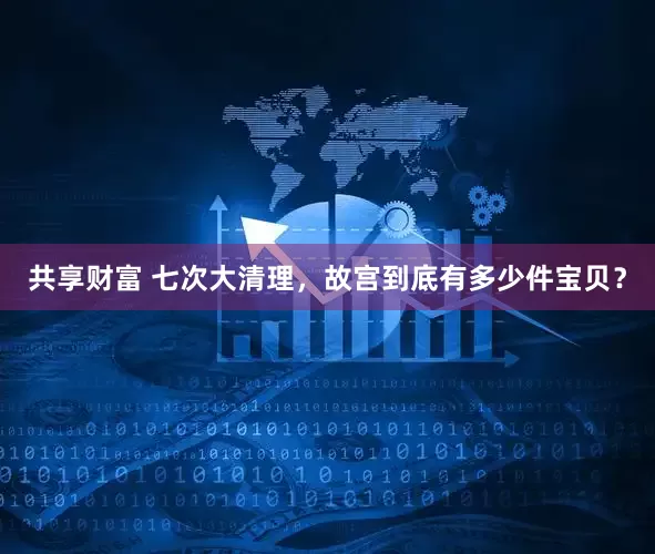 共享财富 七次大清理，故宫到底有多少件宝贝？