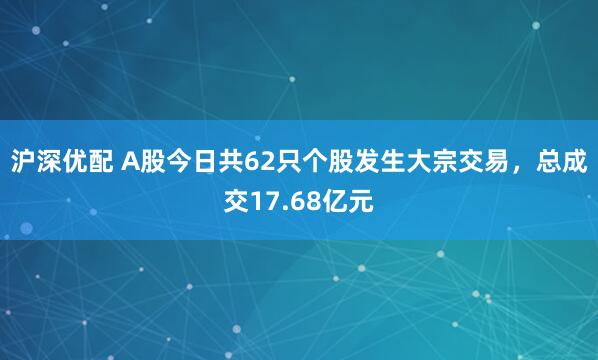 沪深优配 A股今日共62只个股发生大宗交易,总成交17.68亿元