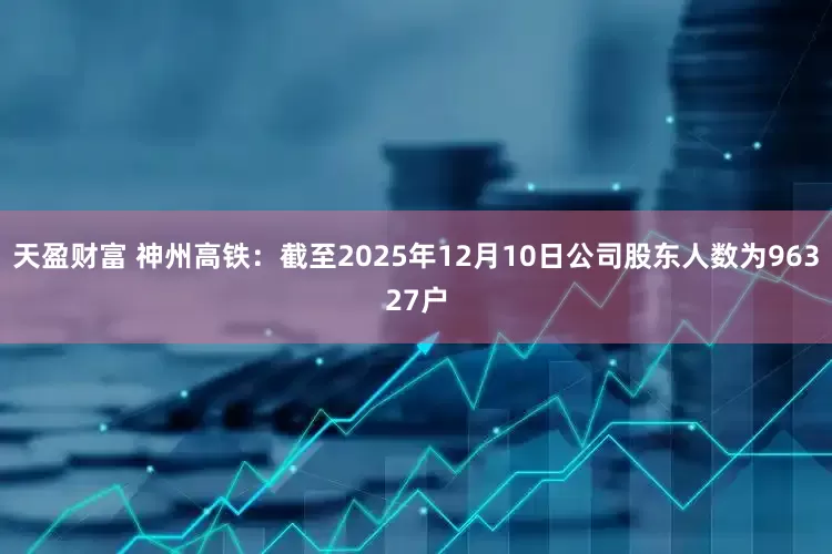天盈财富 神州高铁：截至2025年12月10日公司股东人数为96327户
