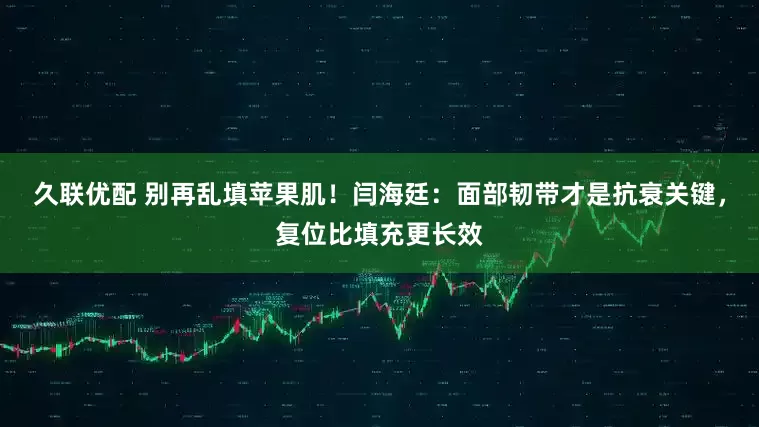 久联优配 别再乱填苹果肌！闫海廷：面部韧带才是抗衰关键，复位比填充更长效